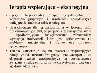 Terapia wspierająco – ekspresyjna
• Łączy interpersonalną terapię egzystencjalną ze
wsparciem grupowym i szkoleniem specyficznych
umiejętności radzenia sobie z nałogiem.
• Uzasadnieniem dla jej zastosowania w leczeniu osób
uzależnionych jest fakt, że pacjenci z zagrażającym życiu
i upośledzającym funkcjonowanie zaburzeniem
wymagają interwencji, która jest zorientowana na
problemy emocjonalne i wzmocnienie wsparcia
społecznego.
• Terapia koncentruje się na tworzeniu wspierających
relacji wśród uczestników grupy oraz zachęceniu do
ekspresji reakcji emocjonalnych na doświadczenia
związane z nałogiem oraz na wykorzystywaniu dzielenia
się doświadczeniami.
 