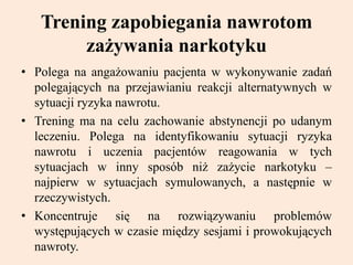 Trening zapobiegania nawrotom
zażywania narkotyku
• Polega na angażowaniu pacjenta w wykonywanie zadań
polegających na przejawianiu reakcji alternatywnych w
sytuacji ryzyka nawrotu.
• Trening ma na celu zachowanie abstynencji po udanym
leczeniu. Polega na identyfikowaniu sytuacji ryzyka
nawrotu i uczenia pacjentów reagowania w tych
sytuacjach w inny sposób niż zażycie narkotyku –
najpierw w sytuacjach symulowanych, a następnie w
rzeczywistych.
• Koncentruje się na rozwiązywaniu problemów
występujących w czasie między sesjami i prowokujących
nawroty.
 