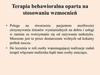 Terapia behawioralna oparta na
stosowaniu wzmocnień
• Polega na stworzeniu pacjentom możliwości
otrzymywania żetonów wymienialnych na dobra i usługi
w zamian za wstrzymanie się od zażywania narkotyku.
Mierzone jest to przez dostarczenie wolnych od kokainy
próbek moczu.
• Do leczenia w roli osoby wspomagającej realizacje zadań
terapii włączano małżonka bądź inne osoby znaczące.
 