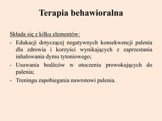 Terapia behawioralna
Składa się z kilku elementów:
- Edukacji dotyczącej negatywnych konsekwencji palenia
dla zdrowia i korzyści wynikających z zaprzestania
inhalowania dymu tytoniowego;
- Usuwania bodźców w otoczeniu prowokujących do
palenia;
- Treningu zapobiegania nawrotowi palenia.
 