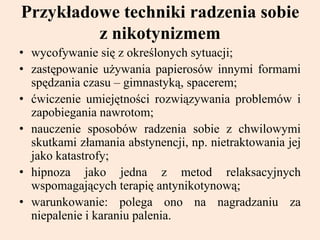 Przykładowe techniki radzenia sobie
z nikotynizmem
• wycofywanie się z określonych sytuacji;
• zastępowanie używania papierosów innymi formami
spędzania czasu – gimnastyką, spacerem;
• ćwiczenie umiejętności rozwiązywania problemów i
zapobiegania nawrotom;
• nauczenie sposobów radzenia sobie z chwilowymi
skutkami złamania abstynencji, np. nietraktowania jej
jako katastrofy;
• hipnoza jako jedna z metod relaksacyjnych
wspomagających terapię antynikotynową;
• warunkowanie: polega ono na nagradzaniu za
niepalenie i karaniu palenia.
 