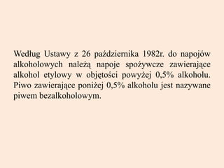 Według Ustawy z 26 października 1982r. do napojów
alkoholowych należą napoje spożywcze zawierające
alkohol etylowy w objętości powyżej 0,5% alkoholu.
Piwo zawierające poniżej 0,5% alkoholu jest nazywane
piwem bezalkoholowym.
 