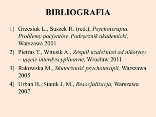 BIBLIOGRAFIA
1) Grzesiuk L., Suszek H. (red.), Psychoterapia.
Problemy pacjentów. Podręcznik akademicki,
Warszawa 2001
2) Pietras T., Witusik A., Zespół uzależnień od nikotyny
– ujęcie interdyscyplinarne, Wrocław 2011
3) Rakowska M., Skuteczność psychoterapii, Warszawa
2005
4) Urban B., Stanik J. M., Resocjalizacja, Warszawa
2007
 