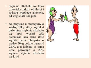 • Stężenie alkoholu we krwi
człowieka zależy od ilości i
rodzaju wypitego alkoholu,
od wagi ciała i od płci.
• Na przykład u mężczyzny o
wadzę 70kg który, wypił 4
duże piwa stężenie alkoholu
we krwi wynosi 2‰
natomiast taka sama ilość
wypita przez chłopaka o
wadze 50kg będzie wynosić
2,8‰ a u kobiety ta sama
ilość powoduje o 20%
wyższe stężenie alkoholu
we krwi.
 