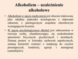 Alkoholizm – uzależnienie
alkoholowe
• Alkoholizm w ujęciu medycznym jest obecnie traktowany
jako odrębna jednostka nozologiczna z objawami
zaburzeń, z patologicznym zespołem chorobowym
wymagającym leczenia.
• W ujęciu psychologicznym alkohol jest zaburzeniem w
rozwoju osoby, charakteryzujący się uszkodzeniem
sprawności fizycznych, psychicznych i moralnych.
Zmianą postaw w kierunku zachowań aspołecznych,
zmianą hierarchii wartości z tendencją do czynów
przestępczych, kradzieży, agresji i autoagresji
(samobójstw).
 