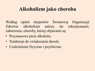 Alkoholizm jako choroba
Według opinii ekspertów Światowej Organizacji
Zdrowia alkoholizm należy do toksykomanii,
zaburzenia, choroby, której objawami są:
• Przymusowe picie alkoholu;
• Tendencja do zwiększania dawek;
• Uzależnienie fizyczne i psychiczne.
 