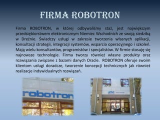 Firma ROBOTRON
Firma ROBOTRON, w której odbywaliśmy staż, jest największym
przedsiębiorstwem elektronicznym Niemiec Wschodnich ze swoją siedzibą
w Dreźnie. Świadczy usługi w zakresie tworzenia własnych aplikacji,
konsultacji strategii, integracji systemów, wsparcia operacyjnego i szkoleo.
Mają wielu konsultantów, programistów i specjalistów. W firmie stosuję się
najnowsze technologie. Firma tworzy również własne produkty oraz
rozwiązania związane z bazami danych Oracle. ROBOTRON oferuje swoim
klientom usługi doradcze, tworzenie koncepcji technicznych jak również
realizacje indywidualnych rozwiązao.

 