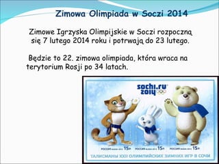 Zimowa Olimpiada w Soczi 2014
Zimowe Igrzyska Olimpijskie w Soczi rozpoczną
się 7 lutego 2014 roku i potrwają do 23 lutego.
Będzie to 22. zimowa olimpiada, która wraca na
terytorium Rosji po 34 latach.

 