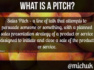 @michuk@michuk
WHAT IS A PITCH?WHAT IS A PITCH?
Sales Pitch – a line of talk that attempts to
persuade someone or somethin...
