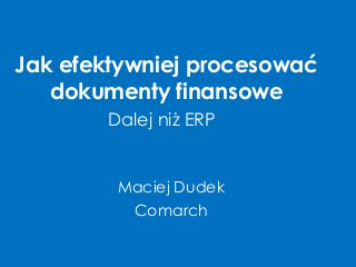 Jak efektywniej procesować dokumenty finansowe 
Maciej Dudek 
Comarch 
Dalej niż ERP  