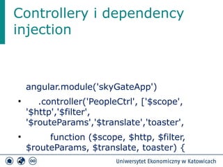 Controllery i dependency 
injection 
angular.module('skyGateApp') 
● .controller('PeopleCtrl', ['$scope', 
'$http','$filter', 
'$routeParams','$translate','toaster', 
● function ($scope, $http, $filter, 
$routeParams, $translate, toaster) { 
● 
 