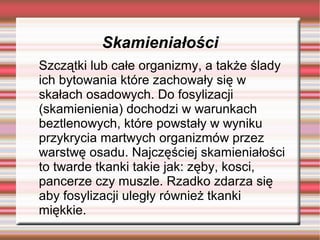 Skamieniałości
Szczątki lub całe organizmy, a także ślady
ich bytowania które zachowały się w
skałach osadowych. Do fosylizacji
(skamienienia) dochodzi w warunkach
beztlenowych, które powstały w wyniku
przykrycia martwych organizmów przez
warstwę osadu. Najczęściej skamieniałości
to twarde tkanki takie jak: zęby, kosci,
pancerze czy muszle. Rzadko zdarza się
aby fosylizacji uległy również tkanki
miękkie.
 