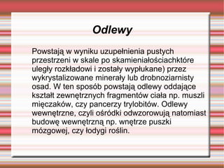 Odlewy
Powstają w wyniku uzupełnienia pustych
przestrzeni w skale po skamieniałościachktóre
uległy rozkładowi i zostały wypłukane) przez
wykrystalizowane minerały lub drobnoziarnisty
osad. W ten sposób powstają odlewy oddające
kształt zewnętrznych fragmentów ciała np. muszli
mięczaków, czy pancerzy trylobitów. Odlewy
wewnętrzne, czyli ośródki odwzorowują natomiast
budowę wewnętrzną np. wnętrze puszki
mózgowej, czy łodygi roślin.
 