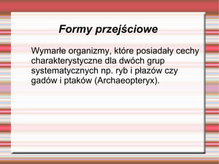 Formy przejściowe
Wymarłe organizmy, które posiadały cechy
charakterystyczne dla dwóch grup
systematycznych np. ryb i płazów czy
gadów i ptaków (Archaeopteryx).
 