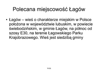 WSB
Polecana miejscowość Łagów
● Łagów – wieś o charakterze miejskim w Polsce
położona w województwie lubuskim, w powiecie
świebodzińskim, w gminie Łagów, na północ od
szosy E30, na terenie Łagowskiego Parku
Krajobrazowego. Wieś jest siedzibą gminy
 