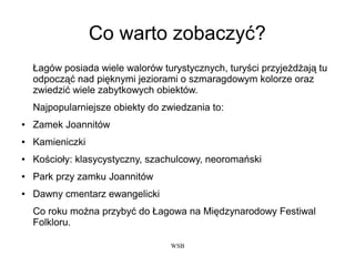 WSB
Co warto zobaczyć?
Łagów posiada wiele walorów turystycznych, turyści przyjeżdżają tu
odpocząć nad pięknymi jeziorami o szmaragdowym kolorze oraz
zwiedzić wiele zabytkowych obiektów.
Najpopularniejsze obiekty do zwiedzania to:
● Zamek Joannitów
● Kamieniczki
● Kościoły: klasycystyczny, szachulcowy, neoromański
● Park przy zamku Joannitów
● Dawny cmentarz ewangelicki
Co roku można przybyć do Łagowa na Międzynarodowy Festiwal
Folkloru.
 