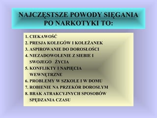 NAJCZĘSTSZE POWODY SIĘGANIA
PO NARKOTYKI TO:
1. CIEKAWOŚĆ
2. PRESJA KOLEGÓW I KOLEŻANEK
3. ASPIROWANIE DO DOROSŁOŚCI
4. NIEZADOWOLENIE Z SIEBIE I
SWOJEGO ŻYCIA
5. KONFLIKTY I NAPIĘCIA
WEWNĘTRZNE
6. PROBLEMY W SZKOLE I W DOMU
7. ROBIENIE NA PRZEKÓR DOROSŁYM
8. BRAK ATRAKCYJNYCH SPOSOBÓW
SPĘDZANIA CZASU
 