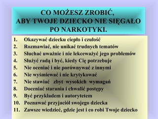 CO MOŻESZ ZROBIĆ,
ABY TWOJE DZIECKO NIE SIĘGAŁO
PO NARKOTYKI.
1. Okazywać dziecku ciepło i czułość
2. Rozmawiać, nie unikać trudnych tematów
3. Słuchać uważnie i nie lekceważyć jego problemów
4. Służyć radą i być, kiedy Cię potrzebuje
5. Nie oceniać i nie porównywać z innymi
6. Nie wyśmiewać i nie krytykować
7. Nie stawiać zbyt wysokich wymagań
8. Doceniać starania i chwalić postępy
9. Być przykładem i autorytetem
10. Poznawać przyjaciół swojego dziecka
11. Zawsze wiedzieć, gdzie jest i co robi Twoje dziecko
 