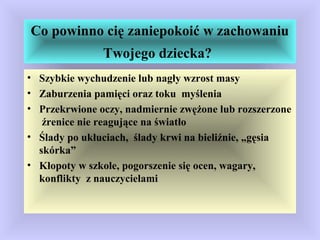 Co powinno cię zaniepokoić w zachowaniu
Twojego dziecka?
• Szybkie wychudzenie lub nagły wzrost masy
• Zaburzenia pamięci oraz toku myślenia
• Przekrwione oczy, nadmiernie zwężone lub rozszerzone
źrenice nie reagujące na światło
• Ślady po ukłuciach, ślady krwi na bieliźnie, „gęsia
skórka”
• Kłopoty w szkole, pogorszenie się ocen, wagary,
konflikty z nauczycielami
 
