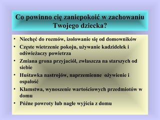Co powinno cię zaniepokoić w zachowaniu
Twojego dziecka?
• Niechęć do rozmów, izolowanie się od domowników
• Częste wietrzenie pokoju, używanie kadzidełek i
odświeżaczy powietrza
• Zmiana grona przyjaciół, zwłaszcza na starszych od
siebie
• Huśtawka nastrojów, naprzemienne ożywienie i
ospałość
• Kłamstwa, wynoszenie wartościowych przedmiotów w
domu
• Późne powroty lub nagłe wyjścia z domu
 