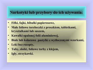 Narkotyki lub przybory do ich używania:
• Fifki, fajki, bibułki papierosowe,
• Małe foliowe torebeczki z proszkiem, tabletkami,
kryształkami lub suszem,
• Kawałki opalonej folii aluminiowej,
• Białe lub kolorowe pastylki z wytłoczonymi wzorkami,
• Leki bez recepty,
• Tuby, słoiki, foliowe torby z klejem,
• Igły, strzykawki.
 