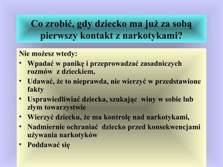 Co zrobić, gdy dziecko ma już za sobą
pierwszy kontakt z narkotykami?
Nie możesz wtedy:
• Wpadać w panikę i przeprowadzać zasadniczych
rozmów z dzieckiem,
• Udawać, że to nieprawda, nie wierzyć w przedstawione
fakty
• Usprawiedliwiać dziecka, szukając winy w sobie lub
złym towarzystwie
• Wierzyć dziecku, że ma kontrolę nad narkotykami,
• Nadmiernie ochraniać dziecko przed konsekwencjami
używania narkotyków
• Poddawać się
 
