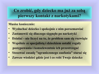 Co zrobić, gdy dziecko ma już za sobą
pierwszy kontakt z narkotykami?
Musisz koniecznie:
• Wysłuchać dziecko i spokojnie z nim porozmawiać
• Zastanowić się dlaczego sięgnęło po narkotyki
• Działać - nie liczyć na to, że problem sam się rozwiąże
• Wspólnie ze specjalistą i dzieckiem ustalić reguły
postępowania i konsekwentnie ich przestrzegać
• Stosować zasadę ”ograniczonego zaufania” starać się
• Zawsze wiedzieć gdzie jest i co robi Twoje dziecko
 
