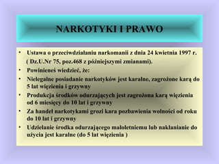 NARKOTYKI I PRAWO
• Ustawa o przeciwdziałaniu narkomanii z dnia 24 kwietnia 1997 r.
( Dz.U.Nr 75, poz.468 z późniejszymi zmianami).
• Powinieneś wiedzieć, że:
• Nielegalne posiadanie narkotyków jest karalne, zagrożone karą do
5 lat więzienia i grzywny
• Produkcja środków odurzających jest zagrożona karą więzienia
od 6 miesięcy do 10 lat i grzywny
• Za handel narkotykami grozi kara pozbawienia wolności od roku
do 10 lat i grzywny
• Udzielanie środka odurzającego małoletniemu lub nakłanianie do
użycia jest karalne (do 5 lat więzienia )
 
