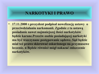NARKOTYKI I PRAWO
• 17.11.2000 r.prezydent podpisał nowelizację ustawy o
przeciwdziałaniu narkomanii. Zgodnie z ta ustawą
posiadanie nawet najmniejszej ilości narkotyków
będzie karane.Przeciw osobie posiadającej narkotyki
ma być wszczynane postępowanie sądowe. Sąd będzie
miał też prawo skierować oskarżonego na przymusowe
leczenie. n Będzie również mógł nakazać zniszczenie
narkotyków.
 