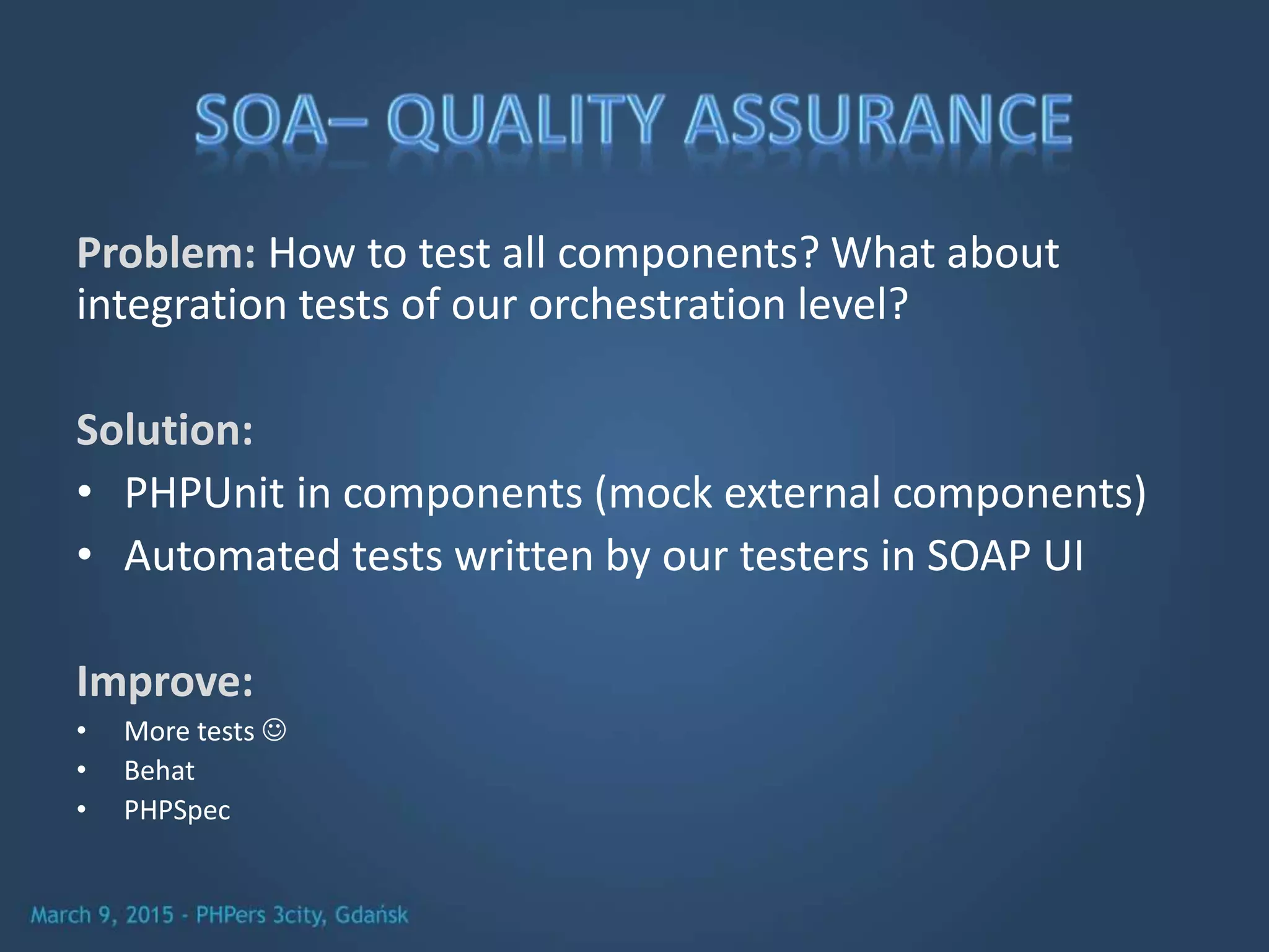 Problem: How to test all components? What about
integration tests of our orchestration level?
Solution:
• PHPUnit in components (mock external components)
• Automated tests written by our testers in SOAP UI
Improve:
• More tests 
• Behat
• PHPSpec
 