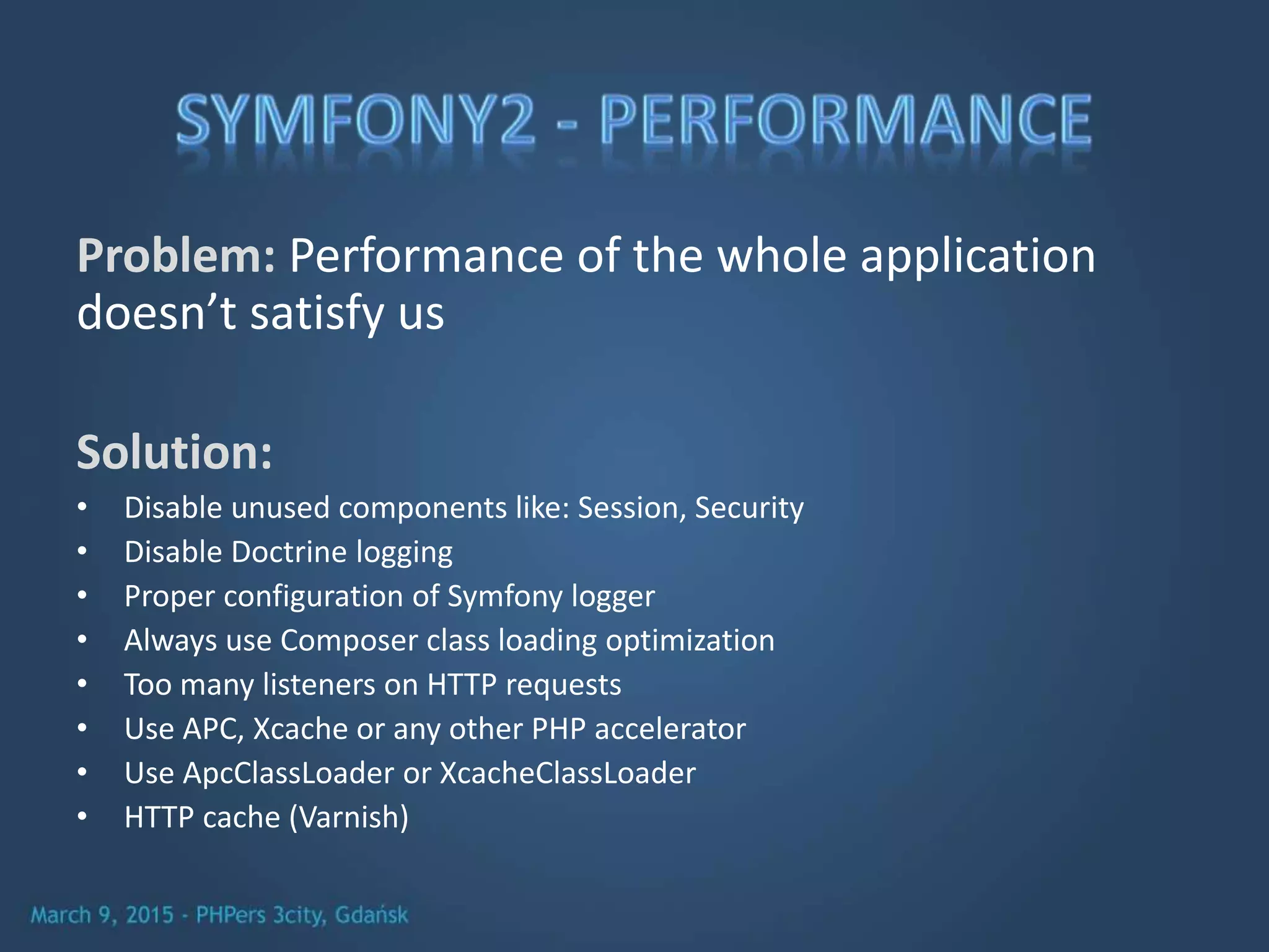 Problem: Performance of the whole application
doesn’t satisfy us
Solution:
• Disable unused components like: Session, Security
• Disable Doctrine logging
• Proper configuration of Symfony logger
• Always use Composer class loading optimization
• Too many listeners on HTTP requests
• Use APC, Xcache or any other PHP accelerator
• Use ApcClassLoader or XcacheClassLoader
• HTTP cache (Varnish)
 