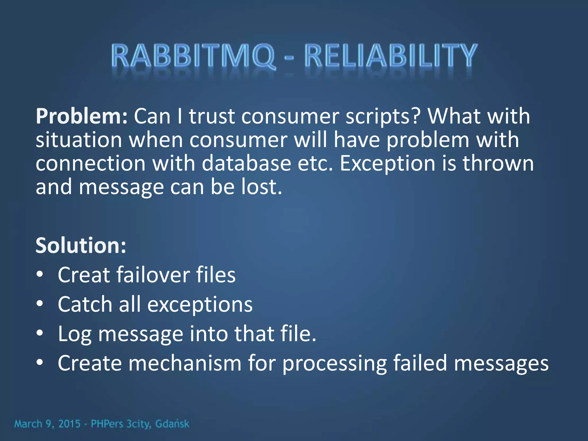 Problem: Can I trust consumer scripts? What with
situation when consumer will have problem with
connection with database etc. Exception is thrown
and message can be lost.
Solution:
• Creat failover files
• Catch all exceptions
• Log message into that file.
• Create mechanism for processing failed messages
 