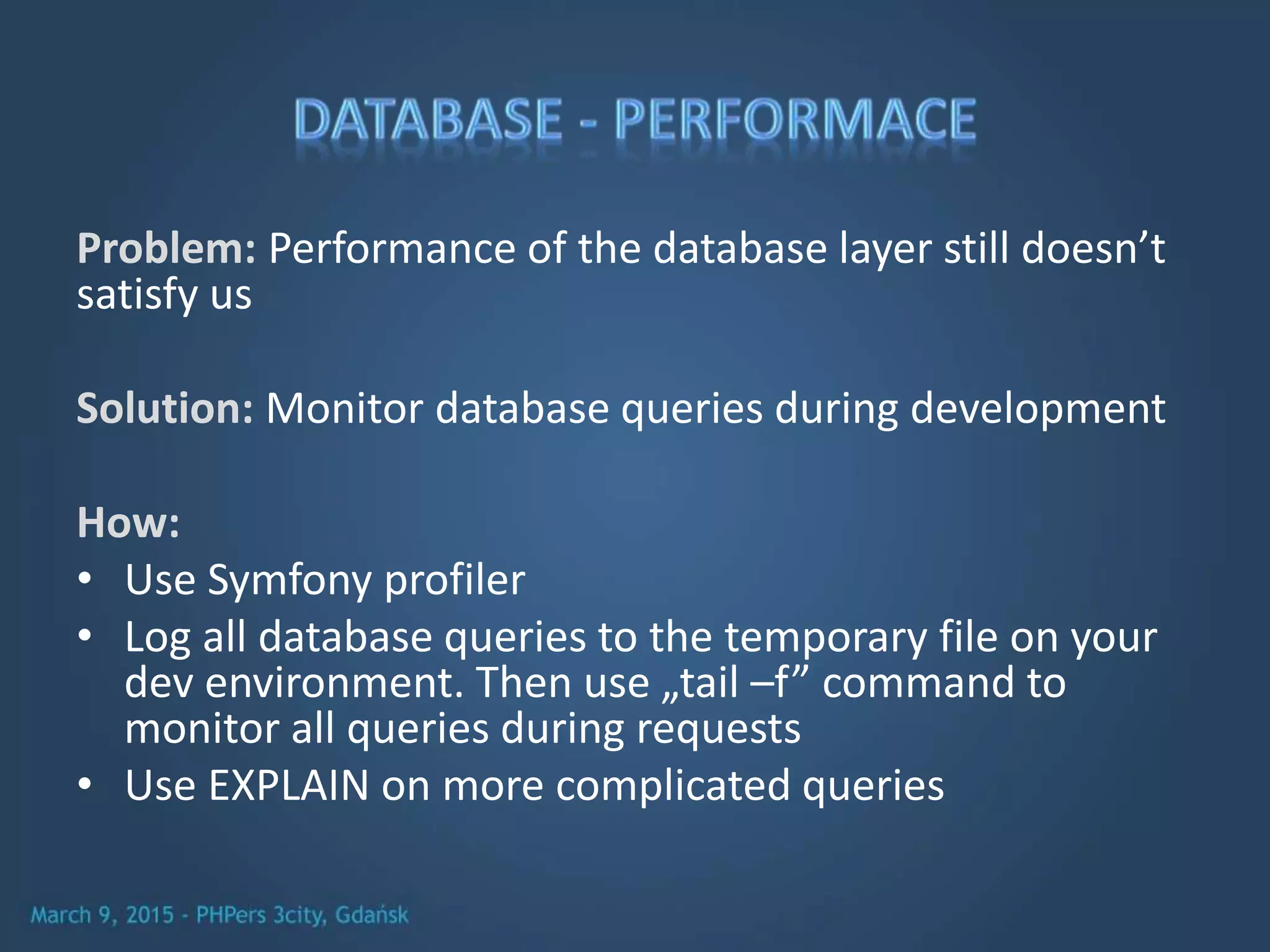 Problem: Performance of the database layer still doesn’t
satisfy us
Solution: Monitor database queries during development
How:
• Use Symfony profiler
• Log all database queries to the temporary file on your
dev environment. Then use „tail –f” command to
monitor all queries during requests
• Use EXPLAIN on more complicated queries
 