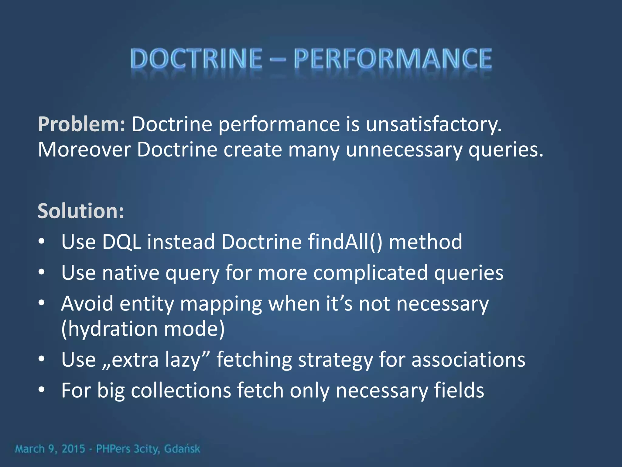 Problem: Doctrine performance is unsatisfactory.
Moreover Doctrine create many unnecessary queries.
Solution:
• Use DQL instead Doctrine findAll() method
• Use native query for more complicated queries
• Avoid entity mapping when it’s not necessary
(hydration mode)
• Use „extra lazy” fetching strategy for associations
• For big collections fetch only necessary fields
 
