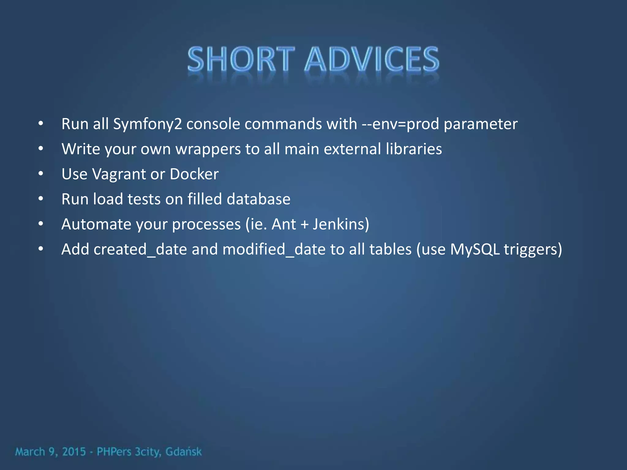 • Run all Symfony2 console commands with --env=prod parameter
• Write your own wrappers to all main external libraries
• Use Vagrant or Docker
• Run load tests on filled database
• Automate your processes (ie. Ant + Jenkins)
• Add created_date and modified_date to all tables (use MySQL triggers)
 