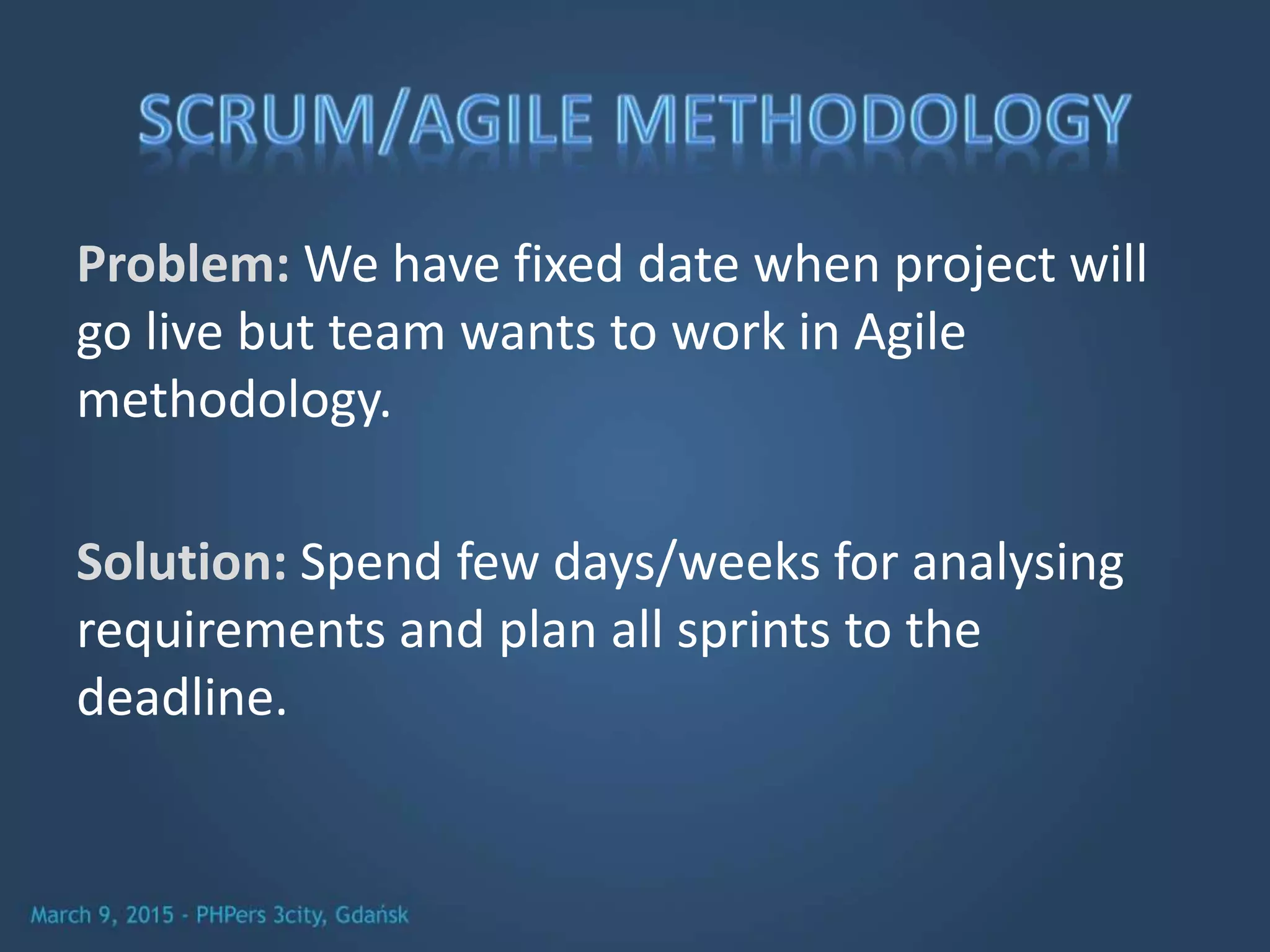 Problem: We have fixed date when project will
go live but team wants to work in Agile
methodology.
Solution: Spend few days/weeks for analysing
requirements and plan all sprints to the
deadline.
 
