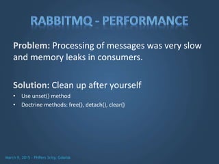 Problem: Processing of messages was very slow
and memory leaks in consumers.
Solution: Clean up after yourself
• Use unset() method
• Doctrine methods: free(), detach(), clear()
 