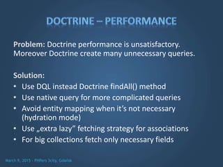 Problem: Doctrine performance is unsatisfactory.
Moreover Doctrine create many unnecessary queries.
Solution:
• Use DQL instead Doctrine findAll() method
• Use native query for more complicated queries
• Avoid entity mapping when it’s not necessary
(hydration mode)
• Use „extra lazy” fetching strategy for associations
• For big collections fetch only necessary fields
 