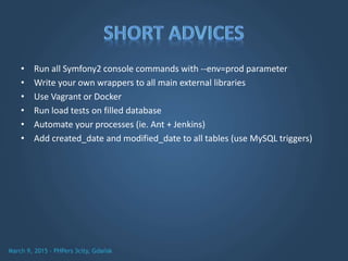 • Run all Symfony2 console commands with --env=prod parameter
• Write your own wrappers to all main external libraries
• Use Vagrant or Docker
• Run load tests on filled database
• Automate your processes (ie. Ant + Jenkins)
• Add created_date and modified_date to all tables (use MySQL triggers)
 