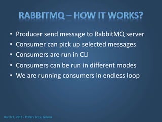 • Producer send message to RabbitMQ server
• Consumer can pick up selected messages
• Consumers are run in CLI
• Consumers can be run in different modes
• We are running consumers in endless loop
 