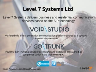 Kamil Adryjanek <kamil@level7systems.pl>
Level 7 Systems LtdLevel 7 Systems Ltd
Level 7 Systems delivers business and residential communication
services based on the SIP technology.
VoIPstudio is a next generation communication platform tailored to a specific
business requirements
Powerful SIP Trunking solution for inbound and outbound calls aimed at
companies which have their own PBX.
 