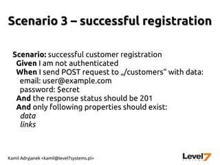 Kamil Adryjanek <kamil@level7systems.pl>
Scenario 3 – successful registrationScenario 3 – successful registration
Scenario: successful customer registration
Given I am not authenticated
When I send POST request to „/customers” with data:
email: user@example.com
password: $ecret
And the response status should be 201
And only following properties should exist:
data
links
 