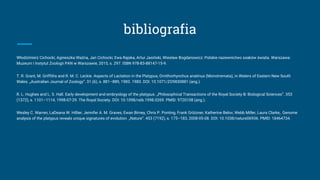 bibliografia
Włodzimierz Cichocki, Agnieszka Ważna, Jan Cichocki, Ewa Rajska, Artur Jasiński, Wiesław Bogdanowicz: Polskie nazewnictwo ssaków świata. Warszawa:
Muzeum i Instytut Zoologii PAN w Warszawie, 2015, s. 297. ISBN 978-83-88147-15-9.
T. R. Grant, M. Griffiths and R. M. C. Leckie. Aspects of Lactation in the Platypus, Ornithorhynchus anatinus (Monotremata), in Waters of Eastern New South
Wales. „Australian Journal of Zoology”. 31 (6), s. 881–889, 1983. 1983. DOI: 10.1071/ZO9830881 (ang.).
R. L. Hughes and L. S. Hall. Early development and embryology of the platypus. „Philosophical Transactions of the Royal Society B: Biological Sciences”. 353
(1372), s. 1101–1114, 1998-07-29. The Royal Society. DOI: 10.1098/rstb.1998.0269. PMID: 9720108 (ang.).
Wesley C. Warren, LaDeana W. Hillier, Jennifer A. M. Graves, Ewan Birney, Chris P. Ponting, Frank Grützner, Katherine Belov, Webb Miller, Laura Clarke,. Genome
analysis of the platypus reveals unique signatures of evolution. „Nature”. 453 (7192), s. 175–183, 2008-05-08. DOI: 10.1038/nature06936. PMID: 18464734.
 