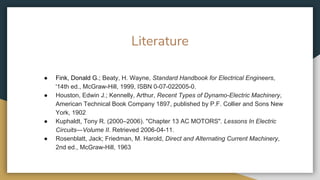 Literature
● Fink, Donald G.; Beaty, H. Wayne, Standard Handbook for Electrical Engineers,
'14th ed., McGraw-Hill, 1999, ISBN 0-07-022005-0.
● Houston, Edwin J.; Kennelly, Arthur, Recent Types of Dynamo-Electric Machinery,
American Technical Book Company 1897, published by P.F. Collier and Sons New
York, 1902
● Kuphaldt, Tony R. (2000–2006). "Chapter 13 AC MOTORS". Lessons In Electric
Circuits—Volume II. Retrieved 2006-04-11.
● Rosenblatt, Jack; Friedman, M. Harold, Direct and Alternating Current Machinery,
2nd ed., McGraw-Hill, 1963
 