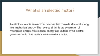 What is an electric motor?
An electric motor is an electrical machine that converts electrical energy
into mechanical energy. The reverse of this is the conversion of
mechanical energy into electrical energy and is done by an electric
generator, which has much in common with a motor.
 