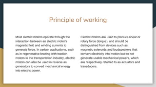 Principle of working
Most electric motors operate through the
interaction between an electric motor's
magnetic field and winding currents to
generate force. In certain applications, such
as in regenerative braking with traction
motors in the transportation industry, electric
motors can also be used in reverse as
generators to convert mechanical energy
into electric power.
Electric motors are used to produce linear or
rotary force (torque), and should be
distinguished from devices such as
magnetic solenoids and loudspeakers that
convert electricity into motion but do not
generate usable mechanical powers, which
are respectively referred to as actuators and
transducers.
 