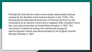 Perhaps the first electric motors were simple electrostatic devices
created by the Scottish monk Andrew Gordon in the 1740s. The
theoretical principle behind production of mechanical force by the
interactions of an electric current and a magnetic field, Ampère's force
law, was discovered later by André-Marie Ampère in 1820. The
conversion of electrical energy into mechanical energy by
electromagnetic means was demonstrated by the English scientist
Michael Faraday in 1821.
 