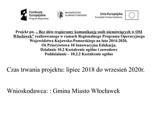 Projekt pn. „ Bez słów-wspieramy komunikację osób niemówiących w OSI
Włocławek” realizowanego w ramach Regionalnego Programu Operacyjnego
Województwa Kujawsko-Pomorskiego na lata 2014-2020,
Oś Priorytetowa 10 Innowacyjna Edukacja,
Działanie 10.2 Kształcenie ogólne i zawodowe
Poddziałanie – 10.2.2 Kształcenie ogólne
Czas trwania projektu: lipiec 2018 do wrzesień 2020r.
Wnioskodawca: : Gmina Miasto Włocławek
 