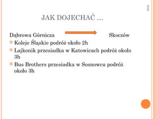 JAK DOJECHAĆ …
Dąbrowa Górnicza Skoczów
 Koleje Śląskie podróż około 2h
 Lajkonik przesiadka w Katowicach podróż około
3h
 Bus Brothers przesiadka w Sosnowcu podróż
około 3h
WSB
 