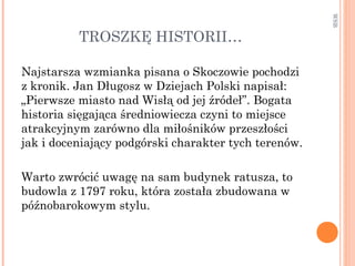 TROSZKĘ HISTORII…
Najstarsza wzmianka pisana o Skoczowie pochodzi
z kronik. Jan Długosz w Dziejach Polski napisał:
„Pierwsze miasto nad Wisłą od jej źródeł”. Bogata
historia sięgająca średniowiecza czyni to miejsce
atrakcyjnym zarówno dla miłośników przeszłości
jak i doceniający podgórski charakter tych terenów.
Warto zwrócić uwagę na sam budynek ratusza, to
budowla z 1797 roku, która została zbudowana w
późnobarokowym stylu.
WSB
 
